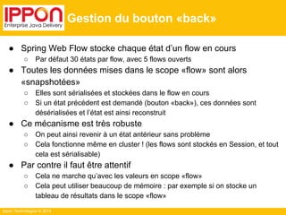 Ippon Technologies © 2014 
Gestion du bouton «back» 
● Spring Web Flow stocke chaque état d’un flow en cours 
○ Par défaut 30 états par flow, avec 5 flows ouverts 
● Toutes les données mises dans le scope «flow» sont alors 
«snapshotées» 
○ Elles sont sérialisées et stockées dans le flow en cours 
○ Si un état précédent est demandé (bouton «back»), ces données sont 
désérialisées et l’état est ainsi reconstruit 
● Ce mécanisme est très robuste 
○ On peut ainsi revenir à un état antérieur sans problème 
○ Cela fonctionne même en cluster ! (les flows sont stockés en Session, et tout 
cela est sérialisable) 
● Par contre il faut être attentif 
○ Cela ne marche qu’avec les valeurs en scope «flow» 
○ Cela peut utiliser beaucoup de mémoire : par exemple si on stocke un 
tableau de résultats dans le scope «flow» 
 