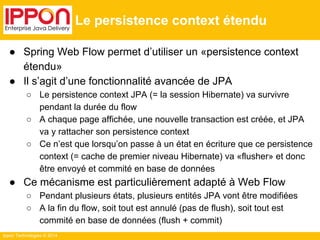 Ippon Technologies © 2014 
Le persistence context étendu 
● Spring Web Flow permet d’utiliser un «persistence context 
étendu» 
● Il s’agit d’une fonctionnalité avancée de JPA 
○ Le persistence context JPA (= la session Hibernate) va survivre 
pendant la durée du flow 
○ A chaque page affichée, une nouvelle transaction est créée, et JPA 
va y rattacher son persistence context 
○ Ce n’est que lorsqu’on passe à un état en écriture que ce persistence 
context (= cache de premier niveau Hibernate) va «flusher» et donc 
être envoyé et commité en base de données 
● Ce mécanisme est particulièrement adapté à Web Flow 
○ Pendant plusieurs états, plusieurs entités JPA vont être modifiées 
○ A la fin du flow, soit tout est annulé (pas de flush), soit tout est 
commité en base de données (flush + commit) 
 