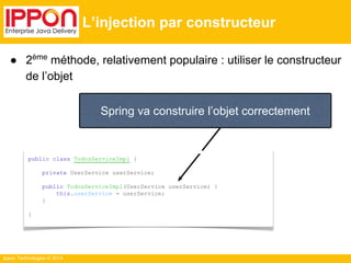 ● 2ème méthode, relativement populaire : utiliser le constructeur 
de l’objet 
Ippon Technologies © 2014 
L’injection par constructeur 
Spring va construire l’objet correctement 
public class TodosServiceImpl { 
private UserService userService; 
public TodosServiceImpl(UserService userService) { 
this.userService = userService; 
} 
} 
 