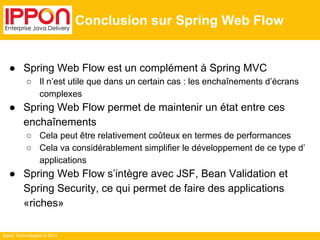 Ippon Technologies © 2014 
Conclusion sur Spring Web Flow 
● Spring Web Flow est un complément à Spring MVC 
○ Il n’est utile que dans un certain cas : les enchaînements d’écrans 
complexes 
● Spring Web Flow permet de maintenir un état entre ces 
enchaînements 
○ Cela peut être relativement coûteux en termes de performances 
○ Cela va considérablement simplifier le développement de ce type d’ 
applications 
● Spring Web Flow s’intègre avec JSF, Bean Validation et 
Spring Security, ce qui permet de faire des applications 
«riches» 
 