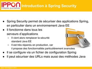 Ippon Technologies © 2014 
Introduction à Spring Security 
● Spring Security permet de sécuriser des applications Spring, 
en particulier dans un environnement Java EE 
● Il fonctionne dans tous les 
serveurs d’applications 
○ Il vient alors remplacer la sécurité 
standard Java EE 
○ Il est très répandu en production, car 
il propose des fonctionnalités particulièrement avancées 
● Il se configure via un fichier de configuration Spring 
● Il peut sécuriser des URLs mais aussi des méthodes Java 
 