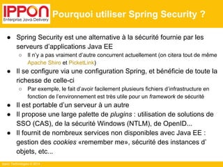 Ippon Technologies © 2014 
Pourquoi utiliser Spring Security ? 
● Spring Security est une alternative à la sécurité fournie par les 
serveurs d’applications Java EE 
○ Il n’y a pas vraiment d’autre concurrent actuellement (on citera tout de même 
Apache Shiro et PicketLink) 
● Il se configure via une configuration Spring, et bénéficie de toute la 
richesse de celle-ci 
○ Par exemple, le fait d’avoir facilement plusieurs fichiers d’infrastructure en 
fonction de l’environnement est très utile pour un framework de sécurité 
● Il est portable d’un serveur à un autre 
● Il propose une large palette de plugins : utilisation de solutions de 
SSO (CAS), de la sécurité Windows (NTLM), de OpenID... 
● Il fournit de nombreux services non disponibles avec Java EE : 
gestion des cookies «remember me», sécurité des instances d’ 
objets, etc... 
 