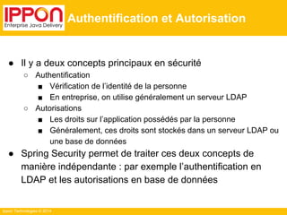 Ippon Technologies © 2014 
Authentification et Autorisation 
● Il y a deux concepts principaux en sécurité 
○ Authentification 
■ Vérification de l’identité de la personne 
■ En entreprise, on utilise généralement un serveur LDAP 
○ Autorisations 
■ Les droits sur l’application possédés par la personne 
■ Généralement, ces droits sont stockés dans un serveur LDAP ou 
une base de données 
● Spring Security permet de traiter ces deux concepts de 
manière indépendante : par exemple l’authentification en 
LDAP et les autorisations en base de données 
 