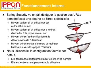 Ippon Technologies © 2014 
Fonctionnement interne 
● Spring Security va en fait déléguer la gestion des URLs 
demandées à une chaîne de filtres spécialisés 
○ Ils vont valider si un utilisateur est 
authentifié ou non 
○ Ils vont valider si un utilisateur a le droit 
d’accéder à la ressource ou non 
○ Ils vont gérer l’authentification et la 
déconnexion de l’utilisateur 
○ Ils vont gérer les cas d’erreurs et rediriger 
l’utilisateur vers les pages d’erreurs 
● Nous utilisons ici la configuration fournie par 
défaut 
○ Elle fonctionne parfaitement pour un site Web normal 
○ Elle est entièrement paramétrable si besoin 
 