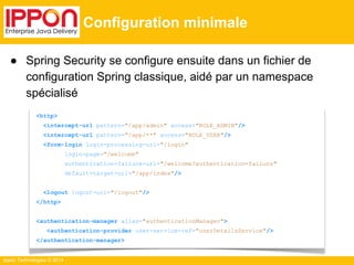 Ippon Technologies © 2014 
Configuration minimale 
● Spring Security se configure ensuite dans un fichier de 
configuration Spring classique, aidé par un namespace 
spécialisé 
<http> 
<intercept-url pattern="/app/admin" access="ROLE_ADMIN"/> 
<intercept-url pattern="/app/**" access="ROLE_USER"/> 
<form-login login-processing-url="/login" 
login-page="/welcome" 
authentication-failure-url="/welcome?authentication=failure" 
default-target-url="/app/index"/> 
<logout logout-url="/logout"/> 
</http> 
<authentication-manager alias="authenticationManager"> 
<authentication-provider user-service-ref="userDetailsService"/> 
</authentication-manager> 
 