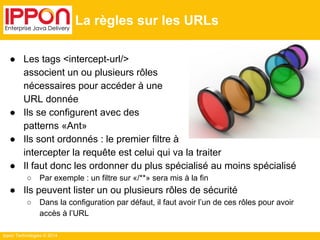 Ippon Technologies © 2014 
La règles sur les URLs 
● Les tags <intercept-url/> 
associent un ou plusieurs rôles 
nécessaires pour accéder à une 
URL donnée 
● Ils se configurent avec des 
patterns «Ant» 
● Ils sont ordonnés : le premier filtre à 
intercepter la requête est celui qui va la traiter 
● Il faut donc les ordonner du plus spécialisé au moins spécialisé 
○ Par exemple : un filtre sur «/**» sera mis à la fin 
● Ils peuvent lister un ou plusieurs rôles de sécurité 
○ Dans la configuration par défaut, il faut avoir l’un de ces rôles pour avoir 
accès à l’URL 
 