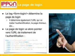 Ippon Technologies © 2014 
La page de login 
● Le tag <form-login/> détermine la 
page de login 
○ Il détermine également l’URL qui va 
traiter l’authentification, la page d’erreur, 
etc... 
● La page de login va alors pointer 
vers l’URL de traitement de 
l’authentification : 
<form action="${context}/login" method="post"> 
<label for="login">Login</label> 
<input type="text" name="j_username" id="login" /> 
<label for="password" >Passord</label> 
<input type="password" name="j_password" id="password" /> 
<input type="submit" value="Login" /> 
</form> 
 