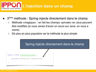 ● 3ème méthode : Spring injecte directement dans le champ 
○ Méthode «magique» : en fait les champs «private» en Java peuvent 
être modifiés (si vous venez d’avoir un cours sur Java, on vous a 
menti) 
○ De plus en plus populaire car la méthode la plus simple 
Ippon Technologies © 2014 
L’injection dans un champ 
public class TodosServiceImpl { 
private UserService userService; 
} 
Spring injecte directement dans le champ 
 