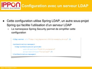 Ippon Technologies © 2014 
Configuration avec un serveur LDAP 
● Cette configuration utilise Spring LDAP, un autre sous-projet 
Spring qui facilite l’utilisation d’un serveur LDAP 
○ Le namespace Spring Security permet de simplifier cette 
configuration 
<ldap-server url="ldap://myldapserver:389/dc=exemple,dc=org" /> 
<authentication-manager> 
<ldap-authentication-provider 
user-dn-pattern="uid={0},ou=people" 
group-search-base="ou=groups" /> 
</authentication-manager> 
 