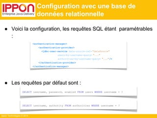 SELECT username, password, enabled FROM users WHERE username = ? 
Ippon Technologies © 2014 
Configuration avec une base de 
données relationnelle 
● Voici la configuration, les requêtes SQL étant paramétrables 
: 
<authentication-manager> 
<authentication-provider> 
<jdbc-user-service data-source-ref= "dataSource" 
users-by-username-query= "..." 
authorities-by-username-query= "..."/> 
</authentication-provider> 
</authentication-manager> 
● Les requêtes par défaut sont : 
SELECT username, authority FROM authorities WHERE username = ? 
 