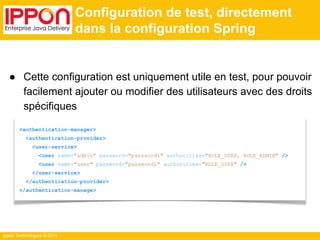 Ippon Technologies © 2014 
Configuration de test, directement 
dans la configuration Spring 
● Cette configuration est uniquement utile en test, pour pouvoir 
facilement ajouter ou modifier des utilisateurs avec des droits 
spécifiques 
<authentication-manager> 
<authentication-provider> 
<user-service> 
<user name="admin" password="password1" authorities="ROLE_USER, ROLE_ADMIN" /> 
<user name="user" password="password1" authorities="ROLE_USER" /> 
</user-service> 
</authentication-provider> 
</authentication-manage> 
 