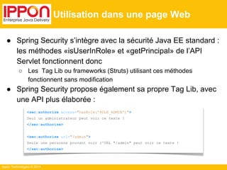 Ippon Technologies © 2014 
Utilisation dans une page Web 
● Spring Security s’intègre avec la sécurité Java EE standard : 
les méthodes «isUserInRole» et «getPrincipal» de l’API 
Servlet fonctionnent donc 
○ Les Tag Lib ou frameworks (Struts) utilisant ces méthodes 
fonctionnent sans modification 
● Spring Security propose également sa propre Tag Lib, avec 
une API plus élaborée : 
<sec:authorize access="hasRole('ROLE_ADMIN')"> 
Seul un administrateur peut voir ce texte ! 
</sec:authorize> 
<sec:authorize url="/admin"> 
Seule une personne pouvant voir l'URL "/admin" peut voir ce texte ! 
</sec:authorize> 
 