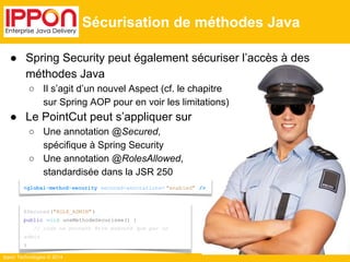 ● Spring Security peut également sécuriser l’accès à des 
méthodes Java 
○ Il s’agit d’un nouvel Aspect (cf. le chapitre 
Ippon Technologies © 2014 
Sécurisation de méthodes Java 
<global-method-security secured-annotations= "enabled" /> 
@Secured ("ROLE_ADMIN" ) 
public void uneMethodeSecurisee() { 
// code ne pouvant être exécuté que par un 
admin 
} 
sur Spring AOP pour en voir les limitations) 
● Le PointCut peut s’appliquer sur 
○ Une annotation @Secured, 
spécifique à Spring Security 
○ Une annotation @RolesAllowed, 
standardisée dans la JSR 250 
 