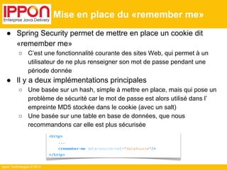 Ippon Technologies © 2014 
Mise en place du «remember me» 
● Spring Security permet de mettre en place un cookie dit 
«remember me» 
○ C’est une fonctionnalité courante des sites Web, qui permet à un 
utilisateur de ne plus renseigner son mot de passe pendant une 
période donnée 
● Il y a deux implémentations principales 
○ Une basée sur un hash, simple à mettre en place, mais qui pose un 
problème de sécurité car le mot de passe est alors utilisé dans l’ 
empreinte MD5 stockée dans le cookie (avec un salt) 
○ Une basée sur une table en base de données, que nous 
recommandons car elle est plus sécurisée 
<http> 
... 
<remember-me data-source-ref="dataSource"/> 
</http> 
 