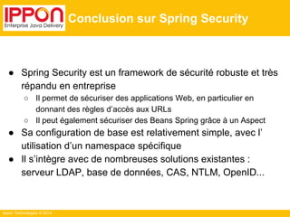 Ippon Technologies © 2014 
Conclusion sur Spring Security 
● Spring Security est un framework de sécurité robuste et très 
répandu en entreprise 
○ Il permet de sécuriser des applications Web, en particulier en 
donnant des règles d’accès aux URLs 
○ Il peut également sécuriser des Beans Spring grâce à un Aspect 
● Sa configuration de base est relativement simple, avec l’ 
utilisation d’un namespace spécifique 
● Il s’intègre avec de nombreuses solutions existantes : 
serveur LDAP, base de données, CAS, NTLM, OpenID... 
 