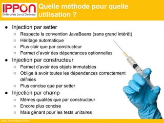 Ippon Technologies © 2014 
Quelle méthode pour quelle 
utilisation ? 
● Injection par setter 
○ Respecte la convention JavaBeans (sans grand intérêt) 
○ Héritage automatique 
○ Plus clair que par constructeur 
○ Permet d’avoir des dépendances optionnelles 
● Injection par constructeur 
○ Permet d’avoir des objets immutables 
○ Oblige à avoir toutes les dépendances correctement 
définies 
○ Plus concise que par setter 
● Injection par champ 
○ Mêmes qualités que par constructeur 
○ Encore plus concise 
○ Mais gênant pour les tests unitaires 
 