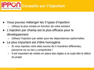 Ippon Technologies © 2014 
Conseils sur l’injection 
● Vous pouvez mélanger les 3 types d’injection 
○ Utilisez le plus simple en fonction de votre existant 
● L’injection par champ est la plus efficace pour le 
développement 
○ Utilisez l’injection par setter pour les dépendances optionnelles 
● Le plus important est d’être homogène 
○ Si vous injectez votre data source de 3 manières différentes, 
personne ne va rien y comprendre ! 
○ Il est important de mettre en place des règles à ce sujet dès le début 
du projet 
 
