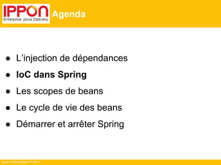 Ippon Technologies © 2014 
Agenda 
● L’injection de dépendances 
● IoC dans Spring 
● Les scopes de beans 
● Le cycle de vie des beans 
● Démarrer et arrêter Spring 
 