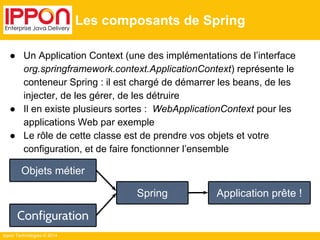 Ippon Technologies © 2014 
Les composants de Spring 
● Un Application Context (une des implémentations de l’interface 
org.springframework.context.ApplicationContext) représente le 
conteneur Spring : il est chargé de démarrer les beans, de les 
injecter, de les gérer, de les détruire 
● Il en existe plusieurs sortes : WebApplicationContext pour les 
applications Web par exemple 
● Le rôle de cette classe est de prendre vos objets et votre 
configuration, et de faire fonctionner l’ensemble 
Objets métier 
Configuration 
Spring Application prête ! 
 
