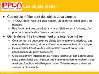 Ippon Technologies © 2014 
Les objets métier 
● Ces objets métier sont des objets Java simples 
○ «POJO» pour Plain Old Java Object, un «bon vieil objet Java» en 
français 
○ Pas forcément des JavaBeans, mais c’était le cas à l’origine, c’est 
pourquoi on parle de «Beans» par habitude 
● Généralement ils implémentent une interface métier 
○ Cela permet de découpler les objets (on injecte une interface, pas 
une implémentation), et donc d’avoir une architecture plus souple 
○ Cela simplifie l’écriture des tests unitaires (c’est en fait une 
conséquence du point précédent) 
○ C’est également intéressant au niveau technique, car Spring utilise 
cette particularité pour injecter une implémentation «enrichie» : c’est 
ainsi que fonctionne la Programmation Orientée Aspect, dans sa 
version la plus simple 
 