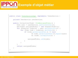 Ippon Technologies © 2014 
Exemple d’objet métier 
public class TodosServiceImpl implements TodosService { 
private UserService userService; 
public Collection<Todo> findAssignedTodos () { 
User user = userService. getCurrentUser (); 
Set<Todo> assignedTodos = new TreeSet<Todo>(); 
for (TodoList todoList : user. getTodoLists ()) { 
for (Todo todo : todoList. getTodos()) { 
if (todo.getAssignedUser () != null 
&& todo. getAssignedUser ().equals(user) 
&& !todo. isCompleted ()) { 
assignedTodos. add(todo); 
} 
} 
} 
return assignedTodos; 
} 
} 
 
