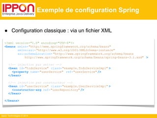 ● Configuration classique : via un fichier XML 
<?xml version="1.0" encoding="UTF-8"?> 
<beans xmlns="http://www.springframework.org/schema/beans" 
xmlns:xsi= "http://www.w3.org/2001/XMLSchema-instance" 
xsi:schemaLocation= "http://www.springframework.org/schema/beans 
http://www.springframework.org/schema/beans/spring-beans-3.1.xsd" > 
<!-- injection par setter --> 
<bean id="todoService" class="example.TodoServiceImpl" > 
<property name="userService" ref="userService" /> 
</bean> 
<!-- injection par constructeur --> 
<bean id="userService" class="example.UserServiceImpl" > 
<constructor-arg ref="userRepository" /> 
</bean> 
</beans> 
Ippon Technologies © 2014 
Exemple de configuration Spring 
 