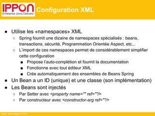 Ippon Technologies © 2014 
Configuration XML 
● Utilise les «namespaces» XML 
○ Spring fournit une dizaine de namespaces spécialisés : beans, 
transactions, sécurité, Programmation Orientée Aspect, etc... 
○ L’import de ces namespaces permet de considérablement simplifier 
cette configuration 
■ Propose l’auto-complétion et fournit la documentation 
■ Fonctionne avec tout éditeur XML 
■ Crée automatiquement des ensembles de Beans Spring 
● Un Bean a un ID (unique) et une classe (son implémentation) 
● Les Beans sont injectés 
○ Par Setter avec <property name="" ref=""/> 
○ Par constructeur avec <constructor-arg ref=""/> 
 