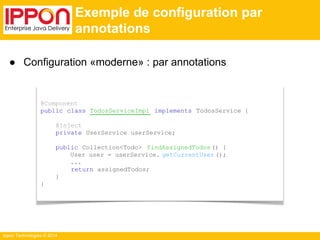 ● Configuration «moderne» : par annotations 
Ippon Technologies © 2014 
Exemple de configuration par 
annotations 
@Component 
public class TodosServiceImpl implements TodosService { 
@Inject 
private UserService userService; 
public Collection<Todo> findAssignedTodos () { 
User user = userService. getCurrentUser (); 
... 
return assignedTodos; 
} 
} 
 