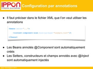 ● Il faut préciser dans le fichier XML que l’on veut utiliser les 
annotations 
● Les Beans annotés @Component sont automatiquement 
créés 
● Les Setters, constructeurs et champs annotés avec @Inject 
sont automatiquement injectés 
Ippon Technologies © 2014 
Configuration par annotations 
<beans xmlns="..."> 
<context:component-scan base-package= "example.test" /> 
</beans> 
 