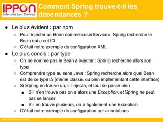 Ippon Technologies © 2014 
Comment Spring trouve-t-il les 
dépendances ? 
● Le plus évident : par nom 
○ Pour injecter un Bean nommé «userService», Spring recherche le 
Bean qui a cet ID 
○ C’était notre exemple de configuration XML 
● Le plus concis : par type 
○ On ne nomme pas le Bean à injecter : Spring recherche alors son 
type 
○ Comprendre type au sens Java : Spring recherche alors quel Bean 
est de ce type là (même classe, ou bien implémentant cette interface) 
○ Si Spring en trouve un, il l’injecte, et tout se passe bien 
■ S’il n’en trouve pas on a alors une Exception, et Spring ne peut 
pas se lancer 
■ S’il en trouve plusieurs, on a également une Exception 
○ C’était notre exemple de configuration par annotations 
 