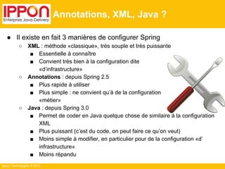 ● Il existe en fait 3 manières de configurer Spring 
○ XML : méthode «classique», très souple et très puissante 
■ Essentielle à connaître 
■ Convient très bien à la configuration dite 
«d’infrastructure» 
○ Annotations : depuis Spring 2.5 
■ Plus rapide à utiliser 
■ Plus simple : ne convient qu’à de la configuration 
«métier» 
○ Java : depuis Spring 3.0 
■ Permet de coder en Java quelque chose de similaire à la configuration 
XML 
■ Plus puissant (c’est du code, on peut faire ce qu’on veut) 
■ Moins simple à modifier, en particulier pour de la configuration «d’ 
infrastructure» 
■ Moins répandu 
Ippon Technologies © 2014 
Annotations, XML, Java ? 
 