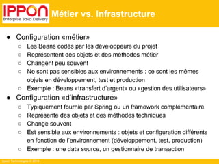 Ippon Technologies © 2014 
Métier vs. Infrastructure 
● Configuration «métier» 
○ Les Beans codés par les développeurs du projet 
○ Représentent des objets et des méthodes métier 
○ Changent peu souvent 
○ Ne sont pas sensibles aux environnements : ce sont les mêmes 
objets en développement, test et production 
○ Exemple : Beans «transfert d’argent» ou «gestion des utilisateurs» 
● Configuration «d’infrastructure» 
○ Typiquement fournie par Spring ou un framework complémentaire 
○ Représente des objets et des méthodes techniques 
○ Change souvent 
○ Est sensible aux environnements : objets et configuration différents 
en fonction de l’environnement (développement, test, production) 
○ Exemple : une data source, un gestionnaire de transaction 
 