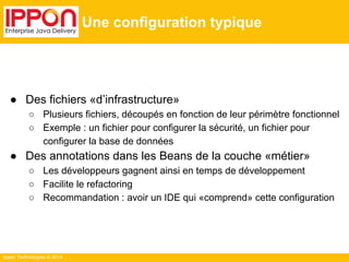 Ippon Technologies © 2014 
Une configuration typique 
● Des fichiers «d’infrastructure» 
○ Plusieurs fichiers, découpés en fonction de leur périmètre fonctionnel 
○ Exemple : un fichier pour configurer la sécurité, un fichier pour 
configurer la base de données 
● Des annotations dans les Beans de la couche «métier» 
○ Les développeurs gagnent ainsi en temps de développement 
○ Facilite le refactoring 
○ Recommandation : avoir un IDE qui «comprend» cette configuration 
 