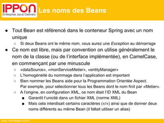 Ippon Technologies © 2014 
Les noms des Beans 
● Tout Bean est référencé dans le conteneur Spring avec un nom 
unique 
○ Si deux Beans ont le même nom, vous aurez une Exception au démarrage 
● Ce nom est libre, mais par convention on utilise généralement le 
nom de la classe (ou de l’interface implémentée), en CamelCase, 
en commençant par une minuscule 
○ «dataSource», «monServiceMetier», «entityManager» 
○ L’homogénéité du nommage dans l’application est important 
○ Bien nommer les Beans aide pour la Programmation Orientée Aspect. 
Par exemple, pour sélectionner tous les Beans dont le nom finit par «Metier». 
○ A l’origine, en configuration XML, ce nom était l’ID XML du Bean 
■ Garantit l’unicité dans un fichier XML (norme XML) 
■ Mais cela interdisait certains caractères («/») ainsi que de donner deux 
noms différents au même Bean (il fallait utiliser un alias) 
 