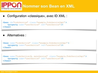● Configuration «classique», avec ID XML : 
<bean id="todoService" class="example.TodoServiceImpl" > 
<property name="userService" ref="userService" /> 
</bean> 
● Alternatives : 
<bean name="todoService" class="example.TodoServiceImpl" > 
<property name="userService" ref="userService" /> 
</bean> 
Ippon Technologies © 2014 
Nommer son Bean en XML 
<bean name="todoService/A, mainService" class="example.TodoServiceImpl" > 
<property name="userService" ref="userService" /> 
</bean> 
 