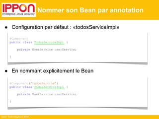 ● Configuration par défaut : «todosServiceImpl» 
● En nommant explicitement le Bean 
Ippon Technologies © 2014 
Nommer son Bean par annotation 
@Component 
public class TodosServiceImpl { 
private UserService userService; 
} 
@Component ("todosService" ) 
public class TodosServiceImpl { 
private UserService userService; 
} 
 