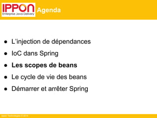 Ippon Technologies © 2014 
Agenda 
● L’injection de dépendances 
● IoC dans Spring 
● Les scopes de beans 
● Le cycle de vie des beans 
● Démarrer et arrêter Spring 
 