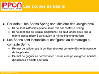 Ippon Technologies © 2014 
Les scopes de Beans 
● Par défaut, les Beans Spring sont dits être des «singletons» 
○ Ils ne sont instanciés qu’une seule fois par contexte Spring 
○ Ils ne sont pas de «vrais» singletons : on peut lancer deux fois la 
même classe (deux Beans ayant la même implémentation) 
● Les Beans sont instanciés et configurés au démarrage du 
contexte Spring 
○ Permet de valider que la configuration est correcte dès le démarrage 
de l’application 
○ Permet de gagner en performance : on ne crée pas un grand nombre 
d’instances d’objets pour rien 
 