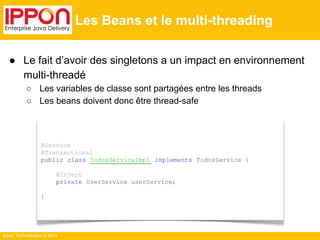 ● Le fait d’avoir des singletons a un impact en environnement 
multi-threadé 
○ Les variables de classe sont partagées entre les threads 
○ Les beans doivent donc être thread-safe 
Ippon Technologies © 2014 
Les Beans et le multi-threading 
@Service 
@Transactional 
public class TodosServiceImpl implements TodosService { 
@Inject 
private UserService userService; 
} 
 