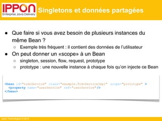 ● Que faire si vous avez besoin de plusieurs instances du 
même Bean ? 
○ Exemple très fréquent : il contient des données de l’utilisateur 
● On peut donner un «scope» à un Bean 
○ singleton, session, flow, request, prototype 
○ prototype : une nouvelle instance à chaque fois qu’on injecte ce Bean 
Ippon Technologies © 2014 
Singletons et données partagées 
<bean id="todoService" class="example.TodoServiceImpl" scope="prototype" > 
<property name="userService" ref="userService" /> 
</bean> 
 