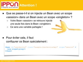 ● Que se passe-t-il si on injecte un Bean avec un scope 
«session» dans un Bean avec un scope «singleton» ? 
○ Votre Bean «session» se retrouve injecté 
une seule fois dans le Bean «singleton» 
○ Ce sera une variable partagée ! 
● Pour éviter cela, il faut 
configurer ce Bean spécialement : 
Ippon Technologies © 2014 
Attention ! 
<bean id="userService" class="example.UserServiceImpl" scope="session" > 
<aop:scoped-proxy/> 
</bean> 
 