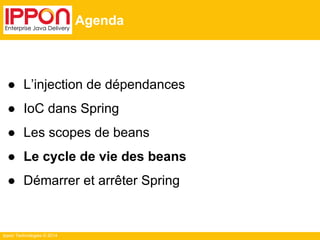 Ippon Technologies © 2014 
Agenda 
● L’injection de dépendances 
● IoC dans Spring 
● Les scopes de beans 
● Le cycle de vie des beans 
● Démarrer et arrêter Spring 
 