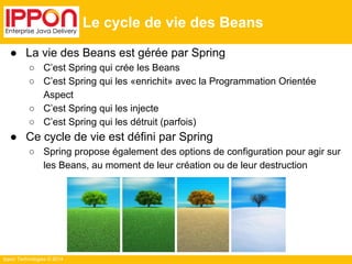 ● La vie des Beans est gérée par Spring 
○ C’est Spring qui crée les Beans 
○ C’est Spring qui les «enrichit» avec la Programmation Orientée 
Aspect 
○ C’est Spring qui les injecte 
○ C’est Spring qui les détruit (parfois) 
● Ce cycle de vie est défini par Spring 
○ Spring propose également des options de configuration pour agir sur 
les Beans, au moment de leur création ou de leur destruction 
Ippon Technologies © 2014 
Le cycle de vie des Beans 
 