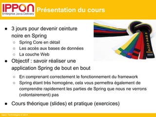 ● 3 jours pour devenir ceinture 
noire en Spring 
○ Spring Core en détail 
○ Les accès aux bases de données 
○ La couche Web 
● Objectif : savoir réaliser une 
application Spring de bout en bout 
○ En comprenant correctement le fonctionnement du framework 
○ Spring étant très homogène, cela vous permettra également de 
comprendre rapidement les parties de Spring que nous ne verrons 
(volontairement) pas 
● Cours théorique (slides) et pratique (exercices) 
Ippon Technologies © 2014 
Présentation du cours 
 