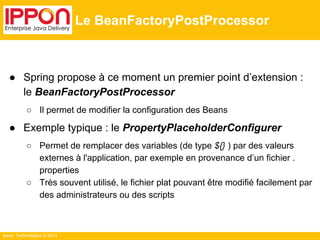 Ippon Technologies © 2014 
Le BeanFactoryPostProcessor 
● Spring propose à ce moment un premier point d’extension : 
le BeanFactoryPostProcessor 
○ Il permet de modifier la configuration des Beans 
● Exemple typique : le PropertyPlaceholderConfigurer 
○ Permet de remplacer des variables (de type ${} ) par des valeurs 
externes à l'application, par exemple en provenance d’un fichier . 
properties 
○ Très souvent utilisé, le fichier plat pouvant être modifié facilement par 
des administrateurs ou des scripts 
 