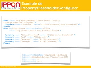 Ippon Technologies © 2014 
Exemple de 
PropertyPlaceholderConfigurer 
<bean class="org.springframework.beans.factory.config. 
PropertyPlaceholderConfigurer" > 
<property name="locations" value="classpath:com/foo/jdbc.properties" /> 
</bean> 
<bean id="dataSource" destroy-method= "close" 
class="org.apache.commons.dbcp.BasicDataSource" > 
<property name="driverClassName" value="${jdbc.driverClassName}" /> 
<property name="url" value="${jdbc.url}" /> 
<property name="username" value="${jdbc.username}" /> 
<property name="password" value="${jdbc.password}" /> 
</bean> 
jdbc.driverClassName =org.hsqldb.jdbcDriver 
jdbc.url=jdbc:hsqldb:hsql://production:9002 
jdbc.username =sa 
jdbc.password =root 
 