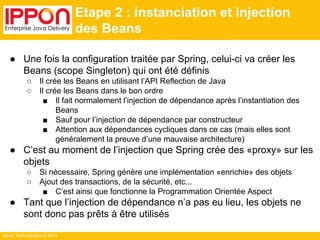 Ippon Technologies © 2014 
Etape 2 : instanciation et injection 
des Beans 
● Une fois la configuration traitée par Spring, celui-ci va créer les 
Beans (scope Singleton) qui ont été définis 
○ Il crée les Beans en utilisant l’API Reflection de Java 
○ Il crée les Beans dans le bon ordre 
■ Il fait normalement l’injection de dépendance après l’instantiation des 
Beans 
■ Sauf pour l’injection de dépendance par constructeur 
■ Attention aux dépendances cycliques dans ce cas (mais elles sont 
généralement la preuve d’une mauvaise architecture) 
● C’est au moment de l’injection que Spring crée des «proxy» sur les 
objets 
○ Si nécessaire, Spring génère une implémentation «enrichie» des objets 
○ Ajout des transactions, de la sécurité, etc... 
■ C’est ainsi que fonctionne la Programmation Orientée Aspect 
● Tant que l’injection de dépendance n’a pas eu lieu, les objets ne 
sont donc pas prêts à être utilisés 
 