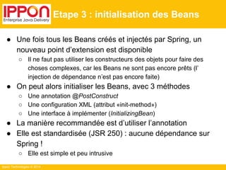Ippon Technologies © 2014 
Etape 3 : initialisation des Beans 
● Une fois tous les Beans créés et injectés par Spring, un 
nouveau point d’extension est disponible 
○ Il ne faut pas utiliser les constructeurs des objets pour faire des 
choses complexes, car les Beans ne sont pas encore prêts (l’ 
injection de dépendance n’est pas encore faite) 
● On peut alors initialiser les Beans, avec 3 méthodes 
○ Une annotation @PostConstruct 
○ Une configuration XML (attribut «init-method») 
○ Une interface à implémenter (InitializingBean) 
● La manière recommandée est d’utiliser l’annotation 
● Elle est standardisée (JSR 250) : aucune dépendance sur 
Spring ! 
○ Elle est simple et peu intrusive 
 