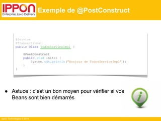 ● Astuce : c’est un bon moyen pour vérifier si vos 
Beans sont bien démarrés 
Ippon Technologies © 2014 
Exemple de @PostConstruct 
@Service 
@Transactional 
public class TodosServiceImpl { 
@PostConstruct 
public void init() { 
System. out.println("Bonjour de TodosServiceImpl" ); 
} 
} 
 