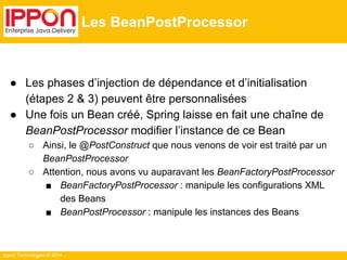 Ippon Technologies © 2014 
Les BeanPostProcessor 
● Les phases d’injection de dépendance et d’initialisation 
(étapes 2 & 3) peuvent être personnalisées 
● Une fois un Bean créé, Spring laisse en fait une chaîne de 
BeanPostProcessor modifier l’instance de ce Bean 
○ Ainsi, le @PostConstruct que nous venons de voir est traité par un 
BeanPostProcessor 
○ Attention, nous avons vu auparavant les BeanFactoryPostProcessor 
■ BeanFactoryPostProcessor : manipule les configurations XML 
des Beans 
■ BeanPostProcessor : manipule les instances des Beans 
 